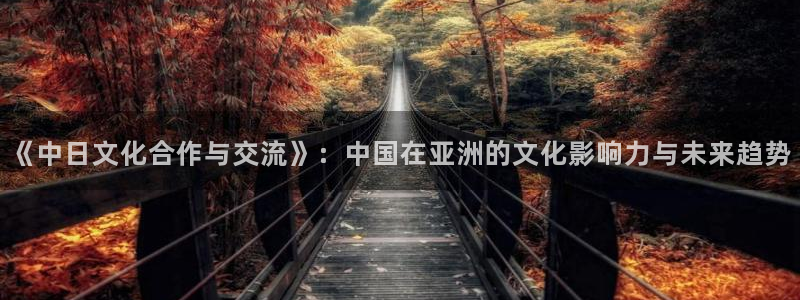 极悦娱乐注册：《中日文化合作与交流》：中国在亚洲的文化影响力与未来趋势